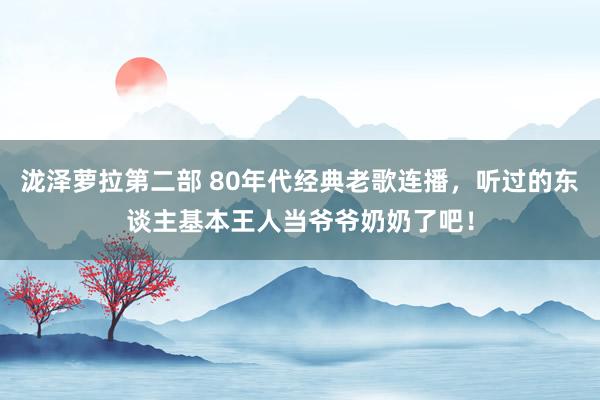 泷泽萝拉第二部 80年代经典老歌连播，听过的东谈主基本王人当爷爷奶奶了吧！