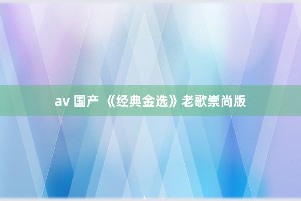 av 国产 《经典金选》老歌崇尚版