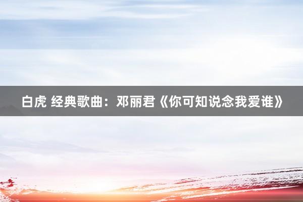 白虎 经典歌曲：邓丽君《你可知说念我爱谁》