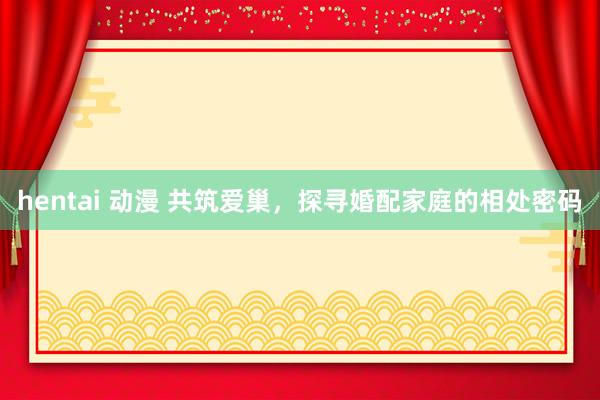 hentai 动漫 共筑爱巢，探寻婚配家庭的相处密码