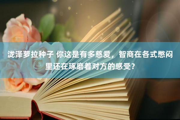 泷泽萝拉种子 你这是有多慈爱，智商在各式憋闷里还在琢磨着对方的感受？
