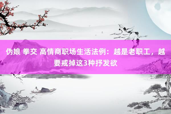 伪娘 拳交 高情商职场生活法例：越是老职工，越要戒掉这3种抒发欲