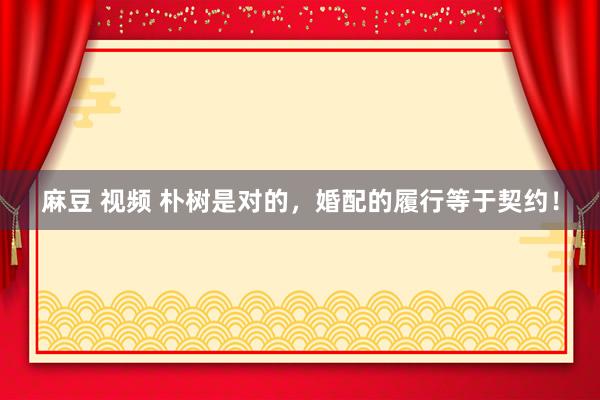 麻豆 视频 朴树是对的，婚配的履行等于契约！