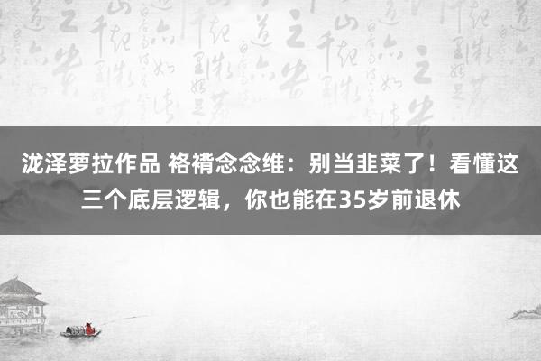 泷泽萝拉作品 袼褙念念维：别当韭菜了！看懂这三个底层逻辑，你也能在35岁前退休